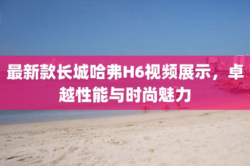 最新款長(zhǎng)城哈弗H6視頻展示，卓越性能與時(shí)尚魅力
