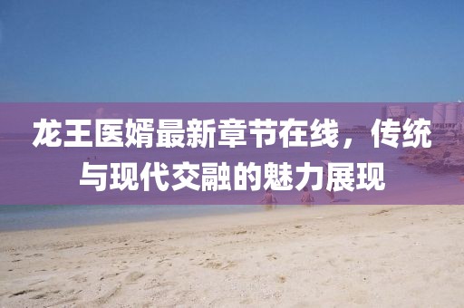 龍王醫(yī)婿最新章節(jié)在線，傳統(tǒng)與現(xiàn)代交融的魅力展現(xiàn)
