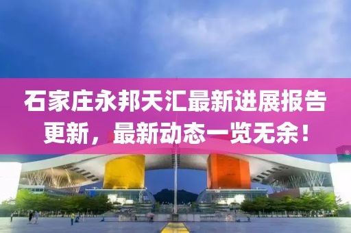 石家莊永邦天匯最新進(jìn)展報(bào)告更新，最新動(dòng)態(tài)一覽無余！