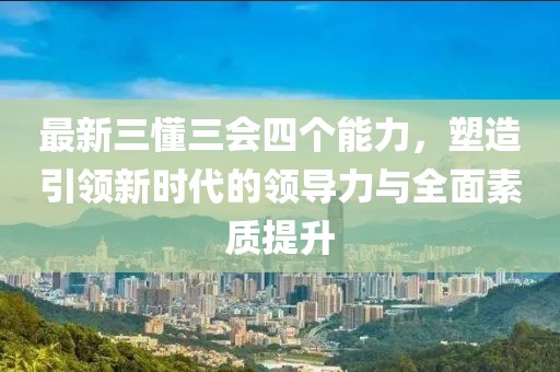 最新三懂三會(huì)四個(gè)能力，塑造引領(lǐng)新時(shí)代的領(lǐng)導(dǎo)力與全面素質(zhì)提升