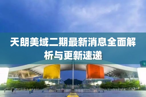 天朗美域二期最新消息全面解析與更新速遞