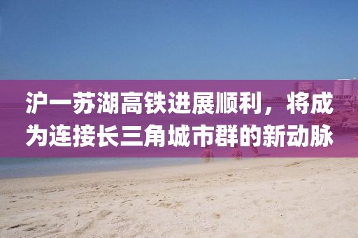 滬一蘇湖高鐵進展順利，將成為連接長三角城市群的新動脈