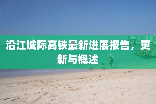 沿江城際高鐵最新進(jìn)展報(bào)告，更新與概述