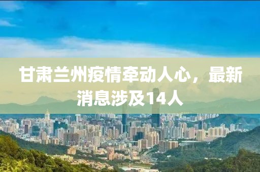 甘肅蘭州疫情牽動人心，最新消息涉及14人