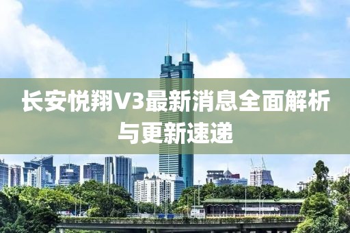 長安悅翔V3最新消息全面解析與更新速遞