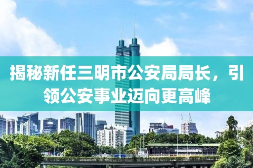 揭秘新任三明市公安局局長(zhǎng)，引領(lǐng)公安事業(yè)邁向更高峰
