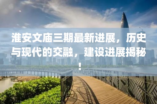 淮安文廟三期最新進展，歷史與現(xiàn)代的交融，建設(shè)進展揭秘！