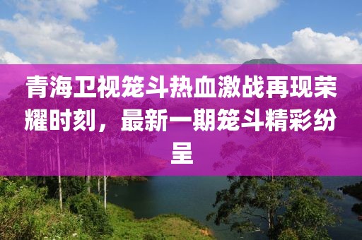 青海衛(wèi)視籠斗熱血激戰(zhàn)再現(xiàn)榮耀時刻，最新一期籠斗精彩紛呈