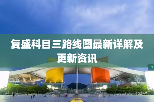 復(fù)盛科目三路線(xiàn)圖最新詳解及更新資訊
