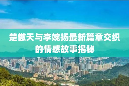 楚傲天與李婉揚(yáng)最新篇章交織的情感故事揭秘