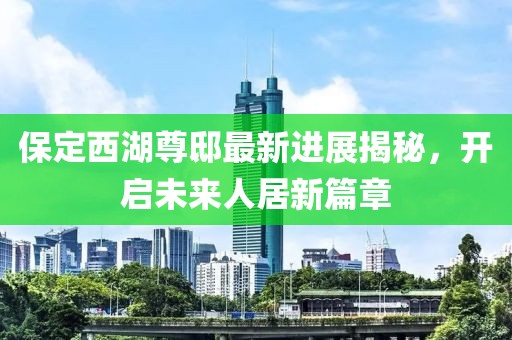 保定西湖尊邸最新進展揭秘，開啟未來人居新篇章