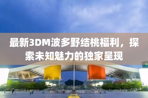 最新3DM波多野結(jié)桃福利，探索未知魅力的獨(dú)家呈現(xiàn)