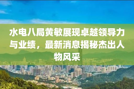水電八局黃敏展現卓越領導力與業(yè)績，最新消息揭秘杰出人物風采
