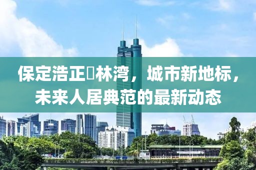 保定浩正渼林灣，城市新地標(biāo)，未來人居典范的最新動態(tài)