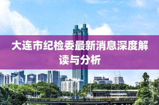 大連市紀(jì)檢委最新消息深度解讀與分析