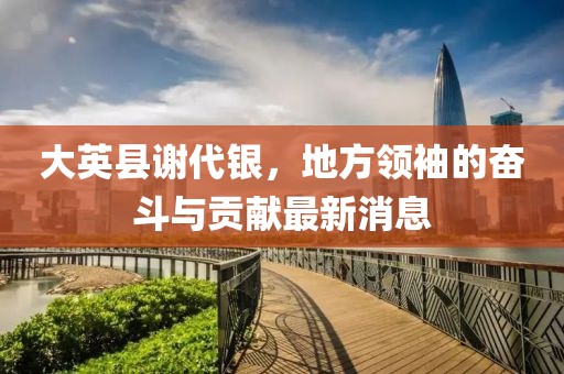 大英縣謝代銀，地方領(lǐng)袖的奮斗與貢獻(xiàn)最新消息