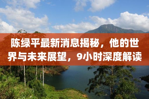 陳綠平最新消息揭秘，他的世界與未來展望，9小時深度解讀