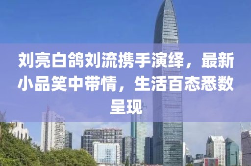 劉亮白鴿劉流攜手演繹，最新小品笑中帶情，生活百態(tài)悉數(shù)呈現(xiàn)