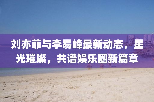 劉亦菲與李易峰最新動態(tài)，星光璀璨，共譜娛樂圈新篇章