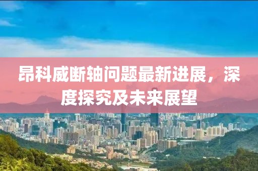 昂科威斷軸問題最新進(jìn)展，深度探究及未來展望