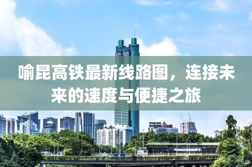 喻昆高鐵最新線路圖，連接未來的速度與便捷之旅