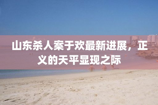 山東殺人案于歡最新進(jìn)展，正義的天平顯現(xiàn)之際