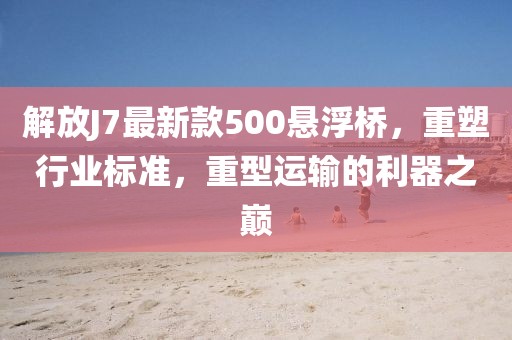 解放J7最新款500懸浮橋，重塑行業(yè)標(biāo)準(zhǔn)，重型運(yùn)輸?shù)睦髦畮p