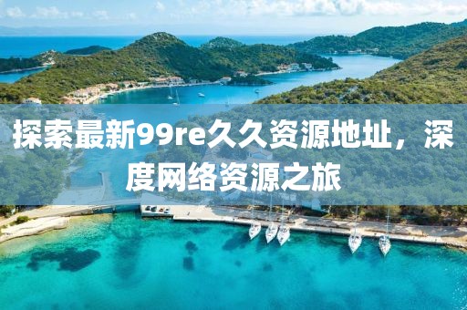 探索最新99re久久資源地址，深度網(wǎng)絡(luò)資源之旅