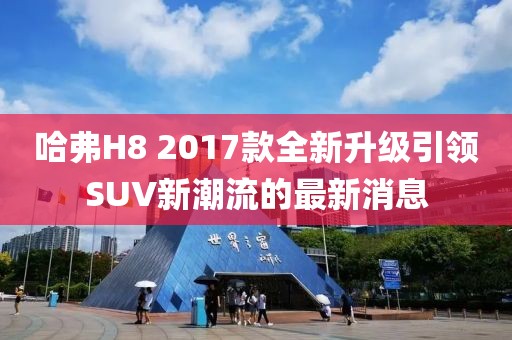 哈弗H8 2017款全新升級引領(lǐng)SUV新潮流的最新消息