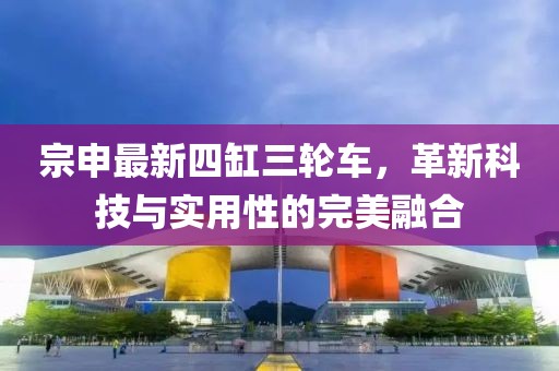 宗申最新四缸三輪車，革新科技與實用性的完美融合