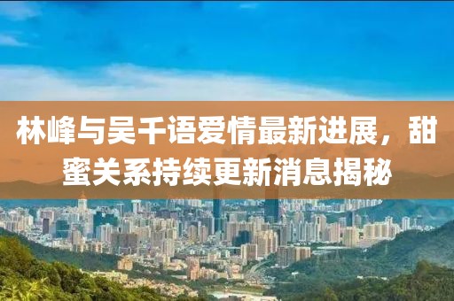 林峰與吳千語(yǔ)愛(ài)情最新進(jìn)展，甜蜜關(guān)系持續(xù)更新消息揭秘
