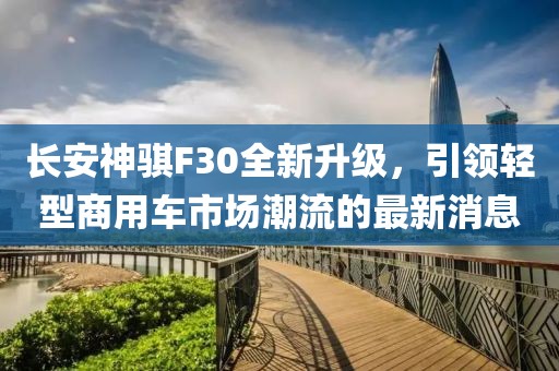 長安神騏F30全新升級，引領輕型商用車市場潮流的最新消息