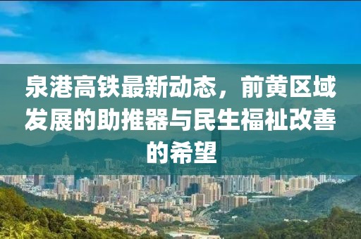 泉港高鐵最新動態(tài)，前黃區(qū)域發(fā)展的助推器與民生福祉改善的希望