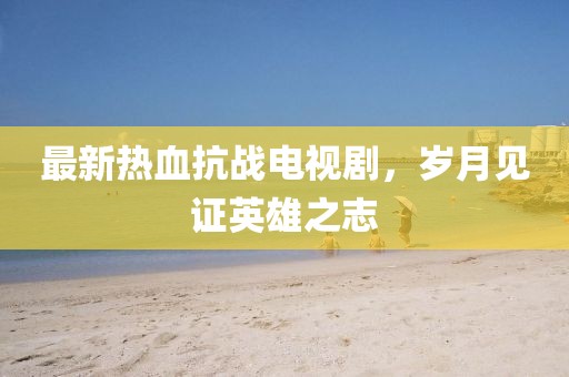 最新熱血抗戰(zhàn)電視劇，歲月見證英雄之志