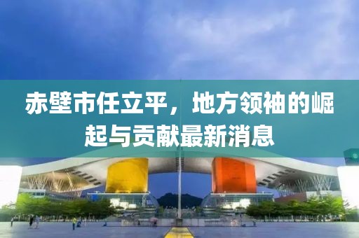 赤壁市任立平，地方領(lǐng)袖的崛起與貢獻(xiàn)最新消息