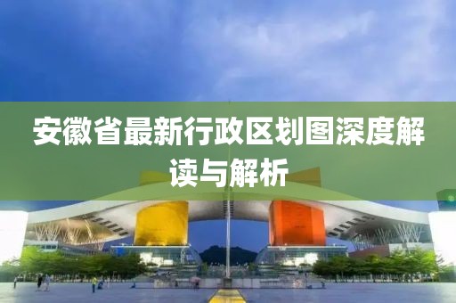 安徽省最新行政區(qū)劃圖深度解讀與解析