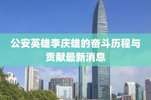 公安英雄李慶雄的奮斗歷程與貢獻(xiàn)最新消息