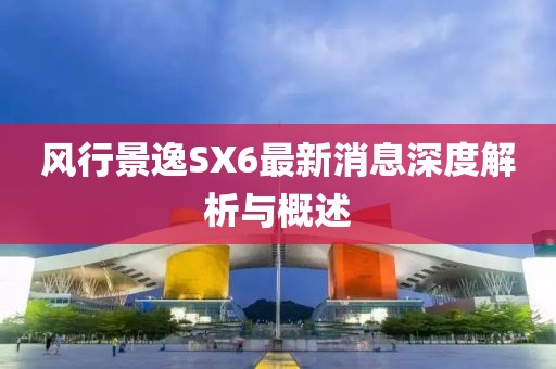 風(fēng)行景逸SX6最新消息深度解析與概述
