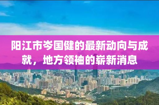 陽(yáng)江市岑國(guó)健的最新動(dòng)向與成就，地方領(lǐng)袖的嶄新消息