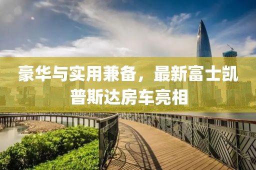 豪華與實(shí)用兼?zhèn)?，最新富士凱普斯達(dá)房車亮相