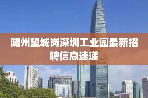 隨州望城崗深圳工業(yè)園最新招聘信息速遞