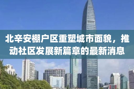 北辛安棚戶區(qū)重塑城市面貌，推動(dòng)社區(qū)發(fā)展新篇章的最新消息