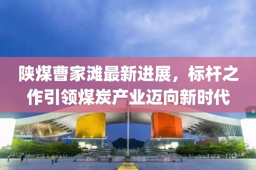 陜煤曹家灘最新進(jìn)展，標(biāo)桿之作引領(lǐng)煤炭產(chǎn)業(yè)邁向新時(shí)代