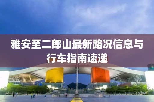 雅安至二郎山最新路況信息與行車(chē)指南速遞