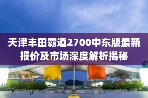 天津豐田霸道2700中東版最新報(bào)價(jià)及市場(chǎng)深度解析揭秘