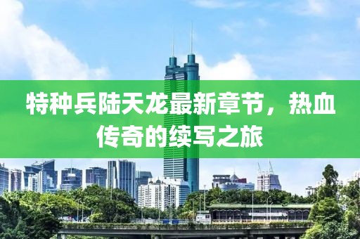 特種兵陸天龍最新章節(jié)，熱血傳奇的續(xù)寫之旅