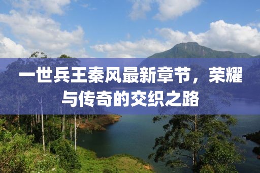 一世兵王秦風(fēng)最新章節(jié)，榮耀與傳奇的交織之路