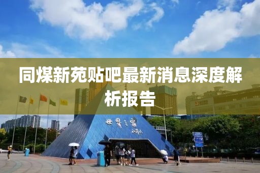 同煤新苑貼吧最新消息深度解析報告