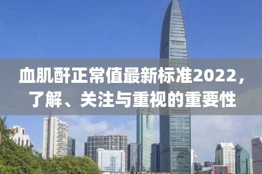 血肌酐正常值最新標(biāo)準(zhǔn)2022，了解、關(guān)注與重視的重要性