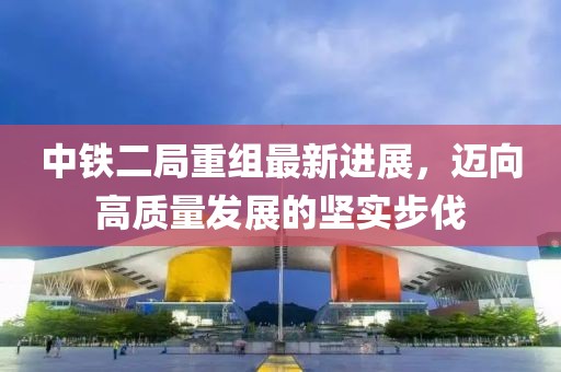 中鐵二局重組最新進(jìn)展，邁向高質(zhì)量發(fā)展的堅實步伐